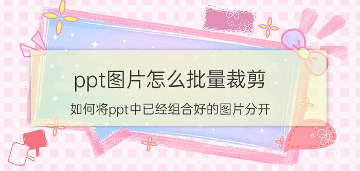 ppt图片怎么批量裁剪 如何将ppt中已经组合好的图片分开？